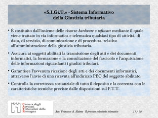 31 / 70Avv. Francesco A. Alaimo - Il processo tributario telematico
«S.I.Gi.T.» - Sistema Informativo
della Giustizia tributaria
«S.I.Gi.T.» - Sistema Informativo
della Giustizia tributaria
●
È costituito dall'insieme delle risorse hardware e software mediante il quale
viene trattato in via informatica e telematica qualsiasi tipo di attività, di
dato, di servizio, di comunicazione e di procedura, relativo
all'amministrazione della giustizia tributaria.
●
Assicura ai soggetti abilitati la trasmissione degli atti e dei documenti
informatici, la formazione e la consultazione del fascicolo e l'acquisizione
delle informazioni riguardanti i giudizi tributari.
●
Garantisce l'avvenuta ricezione degli atti e dei documenti informatici,
attraverso l'invio di una ricevuta all'indirizzo PEC del soggetto abilitato.
●
Controlla la correttezza sostanziale di tutto il deposito e la coerenza con le
caratteristiche tecniche previste dalle disposizioni sul P.T.T.
 