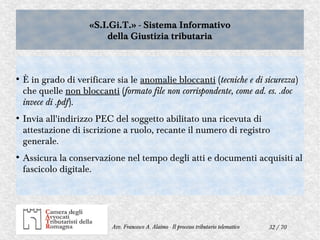 32 / 70Avv. Francesco A. Alaimo - Il processo tributario telematico
«S.I.Gi.T.» - Sistema Informativo
della Giustizia tributaria
«S.I.Gi.T.» - Sistema Informativo
della Giustizia tributaria
●
È in grado di verificare sia le anomalie bloccanti (tecniche e di sicurezza)
che quelle non bloccanti (formato file non corrispondente, come ad. es. .doc
invece di .pdf).
●
Invia all'indirizzo PEC del soggetto abilitato una ricevuta di
attestazione di iscrizione a ruolo, recante il numero di registro
generale.
●
Assicura la conservazione nel tempo degli atti e documenti acquisiti al
fascicolo digitale.
 