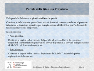 33 / 70Avv. Francesco A. Alaimo - Il processo tributario telematico
Portale della Giustizia TributariaPortale della Giustizia Tributaria
➢
È disponibile dal dominio giustiziatributaria.gov.it
➢
Contiene le informazioni generali sui servizi, le novità normative relative al processo
tributario, le istruzioni operative per la registrazione al S.I.Gi.T. e per l'utilizzo delle
funzionalità presenti nel portale.
➢
È composto da:
➢
Area pubblica
Contiene le pagine web e i servizi del portale ad accesso libero. In essa sono
disponibili le informazioni generali sui servizi disponibili, il servizio di registrazione
al S.I.Gi.T., ed il manuale operativo.
➢
Area riservata
Contiene le pagine web e i servizi disponibili del S.I.Gi.T, accessibili previa
registrazione informatica.
 