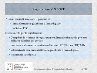 35 / 70Avv. Francesco A. Alaimo - Il processo tributario telematico
Registrazione al S.I.Gi.TRegistrazione al S.I.Gi.T

Sono requisiti necessari, il possesso di

firma elettronica qualificata o firma digitale;

indirizzo PEC
Procedimento per la registrazione
●
Compilare la richiesta di registrazione utilizzando il modello presente
nell'area pubblica del portale;
●
provvedere alla sua conversione nel formato PDF/A-1a o PDF/A-1b;
●
sottoscriverla con firma elettronica qualificata o firma digitale;
●
trasmettere la richiesta.
 