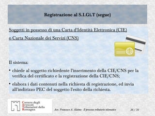 36 / 70Avv. Francesco A. Alaimo - Il processo tributario telematico
Registrazione al S.I.Gi.T (segue)Registrazione al S.I.Gi.T (segue)
Soggetti in possesso di una Carta d'Identità Elettronica (CIE)
o Carta Nazionale dei Servizi (CNS)
Il sistema:
●
chiede al soggetto richiedente l'inserimento della CIE/CNS per la
verifica del certificato e la registrazione della CIE/CNS;
●
elabora i dati contenuti nella richiesta di registrazione, ed invia
all'indirizzo PEC del soggetto l'esito della richiesta.
 