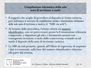 39 / 70Avv. Francesco A. Alaimo - Il processo tributario telematico
Compilazione telematica della sola
nota di iscrizione a ruolo
Compilazione telematica della sola
nota di iscrizione a ruolo

Il soggetto che sceglie di procedere al deposito in forma cartacea,
può utilizzare il servizio di compilazione on-line e trasmissione telematica
della sola nota di iscrizione a ruolo (c.d. “NIR via web”).

Al termine della procedura, l'utente otterrà un numero
identificativo, con cui potrà recarsi presso la Commissione tributaria
competente, e depositare gli atti e i documenti cartacei con
conseguente iscrizione a ruolo della controversia, evitando in tal
modo il deposito della nota di iscrizione cartacea.

La NIR via web permette, quindi, all'Ufficio di segreteria, di acquisire
i dati ivi contenuti, sulla base del numero identificativo rilasciato
alla parte dal sistema.
 