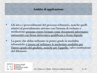 4 / 70Avv. Francesco A. Alaimo - Il processo tributario telematico
Ambito di applicazioneAmbito di applicazione

Gli atti e i provvedimenti del processo tributario, nonché quelli
relativi al procedimento attivato con l'istanza di reclamo e
mediazione possono essere formati come documenti informatici
sottoscritti con firma elettronica qualificata o firma digitale.

La parte che abbia utilizzato in primo grado le modalità
telematiche è tenuta ad utilizzare le medesime modalità per
l'intero grado del giudizio, nonché per l'appello, salvo sostituzione
del difensore.
 