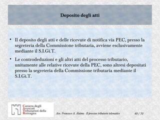 40 / 70Avv. Francesco A. Alaimo - Il processo tributario telematico
Deposito degli attiDeposito degli atti

Il deposito degli atti e delle ricevute di notifica via PEC, presso la
segreteria della Commissione tributaria, avviene esclusivamente
mediante il S.I.Gi.T.

Le controdeduzioni e gli altri atti del processo tributario,
unitamente alle relative ricevute della PEC, sono altresì depositati
presso la segreteria della Commissione tributaria mediante il
S.I.Gi.T.
 