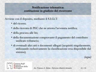 41 / 70Avv. Francesco A. Alaimo - Il processo tributario telematico
Notificazione telematica:
costituzione in giudizio del ricorrente
Notificazione telematica:
costituzione in giudizio del ricorrente
Avviene con il deposito, mediante il S.I.Gi.T:
●
del ricorso;
●
della ricevuta di PEC che ne attesta l'avvenuta notifica;
●
della procura alle liti;
●
della documentazione comprovante il pagamento del contributo
unificato tributario;
●
di eventuali altri atti e documenti allegati (acquisiti singolarmente,
utilizzando esclusivamente la classificazione resa disponibile dal
sistema);
(segue)
 