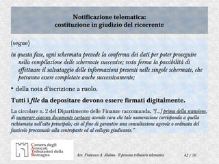 42 / 70Avv. Francesco A. Alaimo - Il processo tributario telematico
Notificazione telematica:
costituzione in giudizio del ricorrente
Notificazione telematica:
costituzione in giudizio del ricorrente
(segue)
in questa fase, ogni schermata prevede la conferma dei dati per poter proseguire
nella compilazione delle schermate successive; resta ferma la possibilità di
effettuare il salvataggio delle informazioni presenti nelle singole schermate, che
potranno essere completate anche successivamente;
●
della nota d'iscrizione a ruolo.
Tutti i file da depositare devono essere firmati digitalmente.
La circolare n. 2 del Dipartimento delle Finanze raccomanda, “[…] prima della scansione,
di numerare ciascun documento cartaceo avendo cura che tale numerazione corrisponda a quella
richiamata nell'atto principale; ciò al fine di garantire una consultazione agevole o ordinata del
fascicolo processuale alla controparte ed al collegio giudicante.”
 