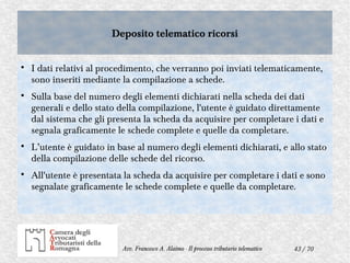 43 / 70Avv. Francesco A. Alaimo - Il processo tributario telematico
Deposito telematico ricorsiDeposito telematico ricorsi

I dati relativi al procedimento, che verranno poi inviati telematicamente,
sono inseriti mediante la compilazione a schede.

Sulla base del numero degli elementi dichiarati nella scheda dei dati
generali e dello stato della compilazione, l'utente è guidato direttamente
dal sistema che gli presenta la scheda da acquisire per completare i dati e
segnala graficamente le schede complete e quelle da completare.

L’utente è guidato in base al numero degli elementi dichiarati, e allo stato
della compilazione delle schede del ricorso.

All'utente è presentata la scheda da acquisire per completare i dati e sono
segnalate graficamente le schede complete e quelle da completare.
 