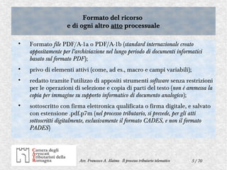 5 / 70Avv. Francesco A. Alaimo - Il processo tributario telematico
Formato del ricorso
e di ogni altro atto processuale
Formato del ricorso
e di ogni altro atto processuale

Formato file PDF/A-1a o PDF/A-1b (standard internazionale creato
appositamente per l'archiviazione nel lungo periodo di documenti informatici
basato sul formato PDF);

privo di elementi attivi (come, ad es., macro e campi variabili);

redatto tramite l'utilizzo di appositi strumenti software senza restrizioni
per le operazioni di selezione e copia di parti del testo (non è ammessa la
copia per immagine su supporto informatico di documento analogico);

sottoscritto con firma elettronica qualificata o firma digitale, e salvato
con estensione .pdf.p7m (nel processo tributario, si prevede, per gli atti
sottoscritti digitalmente, esclusivamente il formato CADES, e non il formato
PADES)
 