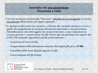 52 / 70Avv. Francesco A. Alaimo - Il processo tributario telematico
Anomalie che non permettono
l'iscrizione a ruolo
Anomalie che non permettono
l'iscrizione a ruolo
●
Ove sia riscontrata un'anomalia “bloccante” riferibile al ricorso/appello, il sistema
non procede all'iscrizione nel registro generale.
●
Le fattispecie bloccanti sono tassative, e limitate alle anomalie più gravi, ovvero a
quelle che pregiudicano la sicurezza del sistema informativo, non permettono
l'identificazione certa del soggetto da cui proviene l'atto, o non consentono la
corretta gestione e conservazione dei file relativi agli atti giudiziari nel rispetto del
CAD. Tali anomalie riguardano quindi esclusivamente:
➢
la presenza di virus nel file;
➢
il superamento della dimensione massima del singolo file pari a 10 Mb;
➢
l'invalidità della firma digitale apposta sui file;
➢
la non integrità dei file firmati.
 