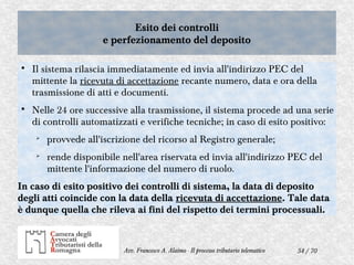 54 / 70Avv. Francesco A. Alaimo - Il processo tributario telematico
Esito dei controlli
e perfezionamento del deposito
Esito dei controlli
e perfezionamento del deposito

Il sistema rilascia immediatamente ed invia all'indirizzo PEC del
mittente la ricevuta di accettazione recante numero, data e ora della
trasmissione di atti e documenti.

Nelle 24 ore successive alla trasmissione, il sistema procede ad una serie
di controlli automatizzati e verifiche tecniche; in caso di esito positivo:
➢
provvede all'iscrizione del ricorso al Registro generale;
➢
rende disponibile nell'area riservata ed invia all'indirizzo PEC del
mittente l'informazione del numero di ruolo.
In caso di esito positivo dei controlli di sistema, la data di deposito
degli atti coincide con la data della ricevuta di accettazione. Tale data
è dunque quella che rileva ai fini del rispetto dei termini processuali.
 