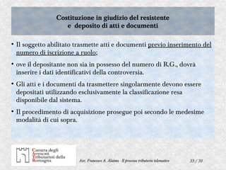 55 / 70Avv. Francesco A. Alaimo - Il processo tributario telematico
Costituzione in giudizio del resistente
e deposito di atti e documenti
Costituzione in giudizio del resistente
e deposito di atti e documenti
●
Il soggetto abilitato trasmette atti e documenti previo inserimento del
numero di iscrizione a ruolo;
●
ove il depositante non sia in possesso del numero di R.G., dovrà
inserire i dati identificativi della controversia.
●
Gli atti e i documenti da trasmettere singolarmente devono essere
depositati utilizzando esclusivamente la classificazione resa
disponibile dal sistema.
●
Il procedimento di acquisizione prosegue poi secondo le medesime
modalità di cui sopra.
 