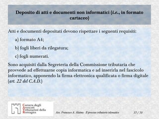 57 / 70Avv. Francesco A. Alaimo - Il processo tributario telematico
Deposito di atti e documenti non informatici (i.e., in formato
cartaceo)
Deposito di atti e documenti non informatici (i.e., in formato
cartaceo)
Atti e documenti depositati devono rispettare i seguenti requisiti:
a) formato A4;
b) fogli liberi da rilegatura;
c) fogli numerati.
Sono acquisiti dalla Segreteria della Commissione tributaria che
provvede ad effettuarne copia informatica e ad inserirla nel fascicolo
informatico, apponendo la firma elettronica qualificata o firma digitale
(art. 22 del C.A.D.)
 