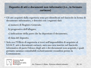 58 / 70Avv. Francesco A. Alaimo - Il processo tributario telematico
Deposito di atti e documenti non informatici (i.e., in formato
cartaceo)
Deposito di atti e documenti non informatici (i.e., in formato
cartaceo)
●
Gli atti acquisiti dalla segreteria sono poi identificati nel fascicolo in forma di
documento informatico, e descritti con i seguenti dati:
a) numero di Registro Generale;
b) progressivo dell'allegato;
c) indicazione della parte che ha depositato il documento;
d) data del deposito.
●
Solo ove l'Ufficio di segreteria si trovi nell'impossibilità di acquisire al
S.I.Gi.T. atti o documenti cartacei, sarà sua cura inserire nel fascicolo
informatico di parte l'elenco degli atti e dei documenti non acquisiti, i quali
pertanto saranno consultabili esclusivamente recandosi presso la
Commissione.
 