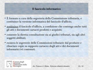 59 / 70Avv. Francesco A. Alaimo - Il processo tributario telematico
Il fascicolo informaticoIl fascicolo informatico
●
È formato a cura della segreteria della Commissione tributaria, e
costituisce la versione informatica del fascicolo d'ufficio;
●
sostituisce il fascicolo d'ufficio, a condizione che contenga anche tutti
gli atti e documenti cartacei prodotti e acquisiti;
●
consente la diretta consultazione sia ai giudici tributari, sia agli altri
soggetti abilitati;
●
esonera le segreterie delle Commissioni tributarie dal produrre e
rilasciare copie su supporto cartaceo degli atti e dei documenti
informatici ivi contenuti.
 