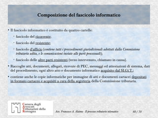 60 / 70Avv. Francesco A. Alaimo - Il processo tributario telematico
Composizione del fascicolo informaticoComposizione del fascicolo informatico
●
Il fascicolo informatico è costituito da quattro cartelle:
➢
fascicolo del ricorrente;
➢
fascicolo del resistente;
➢
fascicolo d'ufficio (contiene tutti i provvedimenti giurisdizionali adottati dalla Commissione
tributaria adita, e le comunicazioni inviate alle parti processuali);
➢
fascicolo delle altre parti resistenti (terzo intervenuto, chiamato in causa).
●
Raccoglie atti, documenti, allegati, ricevute di PEC, messaggi ed attestazioni di sistema, dati
del procedimento, ogni altro atto e documento informatico acquisito dal SI.Gi.T.;
●
contiene anche le copie informatiche per immagine di atti e documenti cartacei depositati
in formato cartaceo e acquisiti a cura della segreteria della Commissione tributaria.
 