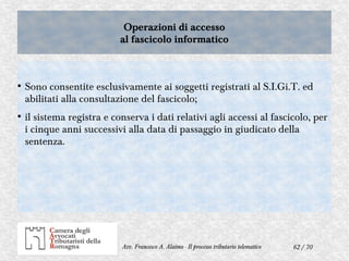 62 / 70Avv. Francesco A. Alaimo - Il processo tributario telematico
Operazioni di accesso
al fascicolo informatico
Operazioni di accesso
al fascicolo informatico
●
Sono consentite esclusivamente ai soggetti registrati al S.I.Gi.T. ed
abilitati alla consultazione del fascicolo;
●
il sistema registra e conserva i dati relativi agli accessi al fascicolo, per
i cinque anni successivi alla data di passaggio in giudicato della
sentenza.
 