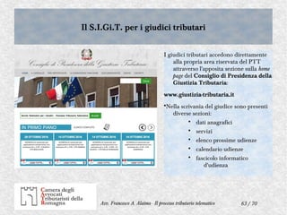 63 / 70Avv. Francesco A. Alaimo - Il processo tributario telematico
Il S.I.Gi.T. per i giudici tributariIl S.I.Gi.T. per i giudici tributari
I giudici tributari accedono direttamente
alla propria area riservata del PTT
attraverso l'apposita sezione sulla home
page del Consiglio di Presidenza della
Giustizia Tributaria:
www.giustizia-tributaria.it
•Nella scrivania del giudice sono presenti
diverse sezioni:
• dati anagrafici
• servizi
• elenco prossime udienze
• calendario udienze
• fascicolo informatico
d'udienza
 