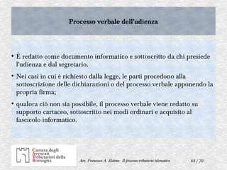 64 / 70Avv. Francesco A. Alaimo - Il processo tributario telematico
Processo verbale dell'udienzaProcesso verbale dell'udienza
●
È redatto come documento informatico e sottoscritto da chi presiede
l'udienza e dal segretario.
●
Nei casi in cui è richiesto dalla legge, le parti procedono alla
sottoscrizione delle dichiarazioni o del processo verbale apponendo la
propria firma;
●
qualora ciò non sia possibile, il processo verbale viene redatto su
supporto cartaceo, sottoscritto nei modi ordinari e acquisito al
fascicolo informatico.
 
