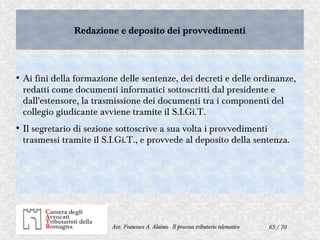 65 / 70Avv. Francesco A. Alaimo - Il processo tributario telematico
Redazione e deposito dei provvedimentiRedazione e deposito dei provvedimenti
●
Ai fini della formazione delle sentenze, dei decreti e delle ordinanze,
redatti come documenti informatici sottoscritti dal presidente e
dall'estensore, la trasmissione dei documenti tra i componenti del
collegio giudicante avviene tramite il S.I.Gi.T.
●
Il segretario di sezione sottoscrive a sua volta i provvedimenti
trasmessi tramite il S.I.Gi.T., e provvede al deposito della sentenza.
 