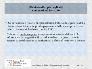 66 / 70Avv. Francesco A. Alaimo - Il processo tributario telematico
Richiesta di copia degli atti
contenuti nel fascicolo
Richiesta di copia degli atti
contenuti nel fascicolo
●
Ove si richieda il rilascio di copia autentica, l'ufficio di segreteria della
Commissione tributaria, previo pagamento delle spese, provvede al
relativo invio al richiedente tramite PEC.
●
Nel caso di copia semplice, essa può essere estratta dal fascicolo
informatico dai soggetti abilitati ad accedervi; in questo caso, in
assenza di certificazione di conformità, il diritto di copia non è dovuto.
 