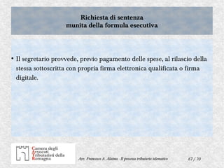 67 / 70Avv. Francesco A. Alaimo - Il processo tributario telematico
Richiesta di sentenza
munita della formula esecutiva
Richiesta di sentenza
munita della formula esecutiva
●
Il segretario provvede, previo pagamento delle spese, al rilascio della
stessa sottoscritta con propria firma elettronica qualificata o firma
digitale.
 