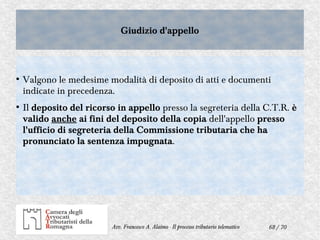 68 / 70Avv. Francesco A. Alaimo - Il processo tributario telematico
Giudizio d'appelloGiudizio d'appello
●
Valgono le medesime modalità di deposito di atti e documenti
indicate in precedenza.
●
Il deposito del ricorso in appello presso la segreteria della C.T.R. è
valido anche ai fini del deposito della copia dell'appello presso
l'ufficio di segreteria della Commissione tributaria che ha
pronunciato la sentenza impugnata.
 