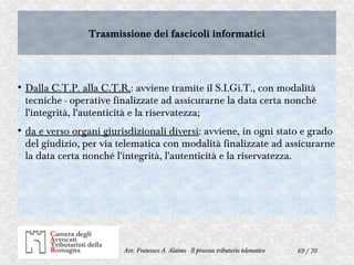 69 / 70Avv. Francesco A. Alaimo - Il processo tributario telematico
Trasmissione dei fascicoli informaticiTrasmissione dei fascicoli informatici
●
Dalla C.T.P. alla C.T.R.: avviene tramite il S.I.Gi.T., con modalità
tecniche - operative finalizzate ad assicurarne la data certa nonché
l'integrità, l'autenticità e la riservatezza;
●
da e verso organi giurisdizionali diversi: avviene, in ogni stato e grado
del giudizio, per via telematica con modalità finalizzate ad assicurarne
la data certa nonché l'integrità, l'autenticità e la riservatezza.
 