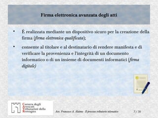 7 / 70Avv. Francesco A. Alaimo - Il processo tributario telematico
Firma elettronica avanzata degli attiFirma elettronica avanzata degli atti

È realizzata mediante un dispositivo sicuro per la creazione della
firma (firma elettronica qualificata);

consente al titolare e al destinatario di rendere manifesta e di
verificare la provenienza e l'integrità di un documento
informatico o di un insieme di documenti informatici (firma
digitale)
 