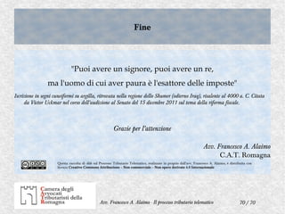 70 / 70Avv. Francesco A. Alaimo - Il processo tributario telematico
FineFine
"Puoi avere un signore, puoi avere un re,
ma l'uomo di cui aver paura è l'esattore delle imposte"
Iscrizione in segni cuneiformi su argilla, ritrovata nella regione dello Shumer (odierno Iraq), risalente al 4000 a. C. Citata
da Victor Uckmar nel corso dell'audizione al Senato del 15 dicembre 2011 sul tema della riforma fiscale.
Grazie per l'attenzione
Avv. Francesco A. Alaimo
C.A.T. Romagna
Questa raccolta di slide sul Processo Tributario Telematico, realizzate in proprio dall'avv. Francesco A. Alaimo, è distribuita con
licenza Creative Commons Attribuzione – Non commerciale – Non opere derivate 4.0 Internazionale
 