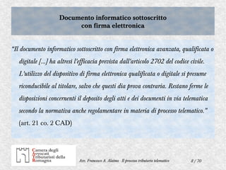8 / 70Avv. Francesco A. Alaimo - Il processo tributario telematico
Documento informatico sottoscritto
con firma elettronica
Documento informatico sottoscritto
con firma elettronica
“Il documento informatico sottoscritto con firma elettronica avanzata, qualificata o
digitale […] ha altresì l'efficacia prevista dall'articolo 2702 del codice civile.
L'utilizzo del dispositivo di firma elettronica qualificata o digitale si presume
riconducibile al titolare, salvo che questi dia prova contraria. Restano ferme le
disposizioni concernenti il deposito degli atti e dei documenti in via telematica
secondo la normativa anche regolamentare in materia di processo telematico.”
(art. 21 co. 2 CAD)
 