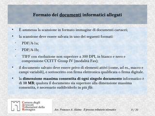 9 / 70Avv. Francesco A. Alaimo - Il processo tributario telematico
Formato dei documenti informatici allegatiFormato dei documenti informatici allegati

È ammessa la scansione in formato immagine di documenti cartacei;

la scansione deve essere salvata in uno dei seguenti formati:

PDF/A-1a;

PDF/A-1b;

TIFF con risoluzione non superiore a 300 DPI, in bianco e nero e
compressione CCITT Group IV (modalità Fax);

il documento salvato deve essere privo di elementi attivi (come, ad es., macro e
campi variabili), e sottoscritto con firma elettronica qualificata o firma digitale.

la dimensione massima consentita di ogni singolo documento informatico è
di 10 MB; qualora il documento sia superiore alla dimensione massima
consentita, è necessario suddividerlo in più file.
 