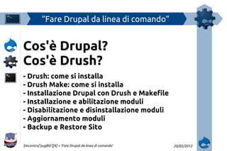 “Fare Drupal da linea di comando”


Cos'è Drupal?
Cos'è Drush?
- Drush: come si installa
- Drush Make: come si installa
- Installazione Drupal con Drush e Makefile
- Installazione e abilitazione moduli
- Disabilitazione e disinstallazione moduli
- Aggiornamento moduli
- Backup e Restore Sito

$incontro['pugBO'][4] = ‘Fare Drupal da linea di comando′   20/02/2012
 