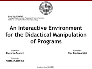University of Cagliari
 Faculty of Mathematics, Physics and Natural Sciences
 Master of Science in Information Technology




  An Interactive Environment
for the Didactical Manipulation
          of Programs
     Supervisor                                                          Candidate
Riccardo Scateni                                                    Pier Giuliano Nioi

      Examiner
Andrea Casanova

                                          Academic Year 2011-2012
 