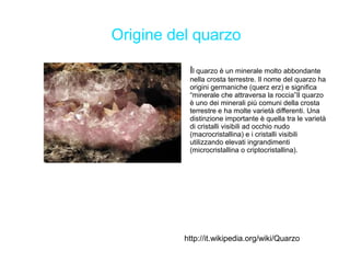 Origine del quarzo

           Il quarzo è un minerale molto abbondante
           nella crosta terrestre. Il nome del quarzo ha
           origini germaniche (querz erz) e significa
           “minerale che attraversa la roccia”Il quarzo
           è uno dei minerali più comuni della crosta
           terrestre e ha molte varietà differenti. Una
           distinzione importante è quella tra le varietà
           di cristalli visibili ad occhio nudo
           (macrocristallina) e i cristalli visibili
           utilizzando elevati ingrandimenti
           (microcristallina o criptocristallina).




          http://it.wikipedia.org/wiki/Quarzo
 