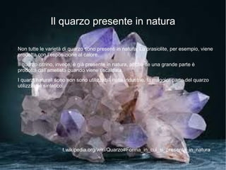 Il quarzo presente in natura

●   Non tutte le varietà di quarzo sono presenti in natura. La prasiolite, per esempio, viene
    prodotta con l’esposizione al calore.
    Il quarzo citrino, invece, è già presente in natura, anche se una grande parte è
    prodotta dall’ametista quando viene riscaldata.
    I quarzi naturali sono non sono utilizzabili nelle industrie, la maggior parte del quarzo
    utilizzato è sintetico.




                        t.wikipedia.org/wiki/Quarzo#Forma_in_cui_si_presenta_in_natura
 