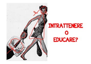 INTRATTENERE 
O 
EDUCARE? 
!!! 
 