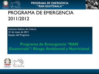 Cooperación  Italiana en Guatemala PROGRAMA DE EMERGENCIA 2011/2012 Instituto Italiano de Cultura 31 de mayo de 2011 Equipo del Programa Programa de Emergencia “RAN Guatemala”: Riesgo Ambiental y Nutricional PROGRAMA DE EMERGENCIA ‘‘ RAN-GUATEMALA’’ 