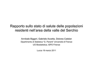 Rapporto sullo stato di salute delle popolazioni
  residenti nell’area della valle del Serchio

       Annibale Biggeri, Gabriele Accetta, Dolores Catelan
       Dipartimento di Statistica “G. Parenti” Università di Firenze
                    UO Biostatistica, ISPO Firenze

                          Lucca 18 marzo 2011
 