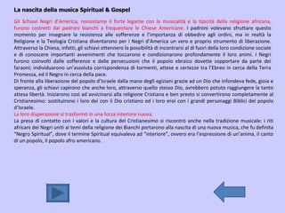 La nascita della musica Spiritual & Gospel Gli Schiavi Negri d’America, nonostante il forte legame con la musicalità e la tipicità della religione africana, furono costretti dai padroni bianchi a frequentare le Chiese Americane.  I padroni volevano sfruttare questo momento per insegnare la resistenza alle sofferenze e l’importanza di obbedire agli ordini, ma in realtà la Religione e la Teologia Cristiana diventarono per i Negri d’America un vero e proprio strumento di liberazione. Attraverso la Chiesa, infatti, gli schiavi ottennero la possibilità di incontrarsi al di fuori della loro condizione sociale e di conoscere importanti avvenimenti che toccarono e condizionarono profondamente il loro animi. I Negri furono coinvolti dalle sofferenze e dalle persecuzioni che il popolo ebraico dovette sopportare da parte dei faraoni; individuarono un’assoluta corrispondenza di tormenti, attese e certezze tra l’Ebreo in cerca della Terra Promessa, ed il Negro in cerca della pace.  Di fronte alla liberazione del popolo d’Israele dalla mano degli egiziani grazie ad un Dio che infondeva fede, gioia e speranza, gli schiavi capirono che anche loro, attraverso quello stesso Dio, avrebbero potuto raggiungere la tanto attesa libertà. Iniziarono così ad avvicinarsi alla religione Cristiana e ben presto si convertirono completamente al Cristianesimo: sostituirono i loro dei con il Dio cristiano ed i loro eroi con i grandi personaggi Biblici del popolo d’Israele. La loro disperazione si trasformò in una forza interiore nuova. La presa di contatto con i valori e la cultura del Cristianesimo si riscontrò anche nella tradizione musicale: i riti africani dei Negri uniti ai temi della religione dei Bianchi portarono alla nascita di una nuova musica, che fu definita “Negro Spiritual”, dove il termine Spiritual equivaleva ad “interiore”, ovvero era l’espressione di un’anima, il canto di un popolo, il popolo afro americano. 