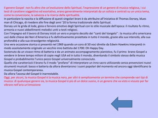 Il genere Gospel  non fu altro che un’evoluzione dello Spiritual, l’espressione di un genere di musica religiosa, i cui testi di carattere soggettivo ed esortativo, erano generalmente interpretati da un solista e centrati su un unico tema, come la conversione, la salvezza e la ricerca della spiritualità. In particolare la nascita e la diffusione di questi singolari brani è da attribuire all’iniziativa di Thomas Dorsey, blues man di Chicago, di rivedere alle fine degli anni ’20 la forma tradizionale dello Spiritual. Dorsey unì le grida di lode, gioia e fervore emotivo degli Spiritual con lo stile musicale dell’epoca: il risultato fu ritmo, armonia e nuovi abbellimenti melodici uniti a testi religiosi. Con l’impegno ed il lavoro di Dorsey iniziò un vero e proprio decollo dei “canti del Vangelo” : la musica afro americana uscì dalle chiese dei Neri d’America e fu definitivamente proiettata in tutto il mondo, grazie alla sua intensità, alla sua profondità e alla sua stravolgente religiosità. Una vera occasione storica si presentò nel 1969 quando un coro di 50 voci dirette da Edwin Hawkins interpretò in modo assolutamente originale un vecchio inno battista del 1700: Oh Happy Day. Sostenuto da un vivace ritmo di batteria e da un animato accompagnamento pianistico, fu il primo  brano Gospel a vendere in breve tempo milioni di copie negli USA ed in tutto il mondo, diventando il simbolo stesso della musica Gospel e probabilmente l’unico pezzo Gospel universalmente conosciuto. Quello che caratterizzò il brano fu il modo “profano” di interpretare un inno sacro utilizzando senza prevenzioni nuovi strumenti musicali: basso e batteria da allora diventarono i suoni popolari del momento ed ancora oggi identificano la musica Gospel contemporanea. Da allora l’ascesa del Gospel è inarrestabile. Oggi, per alcuni, la musica Gospel è la musica nera, per altri è semplicemente un termine che comprende vari tipi di musica: di qualunque genere sia, la musica Gospel è più di un dolce suono, è un genere che va visto e vissuto per far vibrare nell’aria un’emozione  