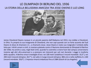 LE OLIMPIADI DI BERLINO DEL 1936 LA STORIA DELLA BELLISSIMA AMICIZIA TRA JESSE OWENS E LUZ LONG James Cleveland Owens nacque in un piccolo paesino dell’Alabama nel 1913, ma crebbe a Cleveland, in Ohio. Fu proprio la sua insegnante di Cleveland, che non capì quando con un forte accento del Sud Owens le disse di chiamarsi J.C., a chiamarlo Jesse. Jesse Owens è stato suo malgrado il simbolo della lotta per i diritti umani e civili, in maniera plateale contro il Nazismo dominando le Olimpiadi di Berlino del 1936; ma anche a casa, negli Stati Uniti, quando fu costretto a vivere fuori dal campus universitario insieme agli altri afro-americani o a pranzare nei ristoranti per soli neri durante i viaggi in trasferta della squadra. A Berlino vinse 4 medaglie d’oro: nei 100 metri (stabilisce il record mondiale: 10,3’’), nei 200 metri (record olimpico: 20,7’’), nel salto in lungo (record olimpico: 806 cm) e nella staffetta 4 x 100 (record mondiale: 39,8’’). L’impresa rimarrà imbattuta fino al 1984 (Giochi di Los Angeles). 