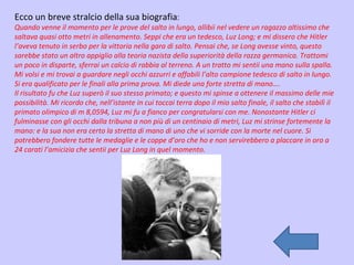 Ecco un breve stralcio della sua biografia : Quando venne il momento per le prove del salto in lungo, allibii nel vedere un ragazzo altissimo che saltava quasi otto metri in allenamento. Seppi che era un tedesco, Luz Long; e mi dissero che Hitler l’aveva tenuto in serbo per la vittoria nella gara di salto. Pensai che, se Long avesse vinto, questo sarebbe stato un altro appiglio alla teoria nazista della superiorità della razza germanica. Trattomi un poco in disparte, sferrai un calcio di rabbia al terreno. A un tratto mi sentii una mano sulla spalla. Mi volsi e mi trovai a guardare negli occhi azzurri e affabili l’alto campione tedesco di salto in lungo. Si era qualificato per le finali alla prima prova. Mi diede una forte stretta di mano…. Il risultato fu che Luz superò il suo stesso primato; e questo mi spinse a ottenere il massimo delle mie possibilità. Mi ricordo che, nell’istante in cui toccai terra dopo il mio salto finale, il salto che stabilì il primato olimpico di m 8,0594, Luz mi fu a fianco per congratularsi con me. Nonostante Hitler ci fulminasse con gli occhi dalla tribuna a non più di un centinaio di metri, Luz mi strinse fortemente la mano: e la sua non era certo la stretta di mano di uno che vi sorride con la morte nel cuore. Si potrebbero fondere tutte le medaglie e le coppe d’oro che ho e non servirebbero a placcare in oro a 24 carati l’amicizia che sentii per Luz Long in quel momento.   