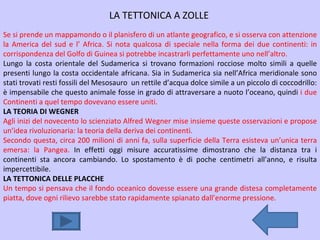 LA TETTONICA A ZOLLE Se si prende un mappamondo o il planisfero di un atlante geografico, e si osserva con attenzione la America del sud e l’ Africa. Si nota qualcosa di speciale nella forma dei due continenti: in corrispondenza del Golfo di Guinea si potrebbe incastrarli perfettamente uno nell’altro. Lungo la costa orientale del Sudamerica si trovano formazioni rocciose molto simili a quelle presenti lungo la costa occidentale africana. Sia in Sudamerica sia nell’Africa meridionale sono stati trovati resti fossili del Mesosauro  un rettile d’acqua dolce simile a un piccolo di coccodrillo: è impensabile che questo animale fosse in grado di attraversare a nuoto l’oceano, quindi  i due Continenti a quel tempo dovevano essere uniti. LA TEORIA DI WEGNER Agli inizi del novecento lo scienziato Alfred Wegner mise insieme queste osservazioni e propose un’idea rivoluzionaria: la teoria della deriva dei continenti. Secondo questa, circa 200 milioni di anni fa, sulla superficie della Terra esisteva un’unica terra emersa: la Pangea.  In effetti oggi misure accuratissime dimostrano che la distanza tra i continenti sta ancora cambiando. Lo spostamento è di poche centimetri all’anno, e risulta impercettibile.  LA TETTONICA DELLE PLACCHE Un tempo si pensava che il fondo oceanico dovesse essere una grande distesa completamente piatta, dove ogni rilievo sarebbe stato rapidamente spianato dall’enorme pressione. 