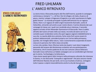 FRED UHLMAN L’ AMICO RITROVATO La storia inizia a Stoccarda proprio alla fine dell'inverno, quando la campagna cominciava a riempirsi " [...] di fiori, fiori di ciliegio e di melo, di pero e di pesco, mentre i pioppi si tingevano d'argento e sui salici spuntavano le foglie giallo limone". La vicenda principale è quella dell'amicizia tra un ragazzo ebreo, Hans e un ragazzo di nobili origini teutoniche Konradin, conte di Hohenfels, entrambi soli anche se per motivi diversi. Il primo distante dai suoi compagni di classe con i quali non condivide alcun interesse, il secondo appena arrivato al Karl Alexander Gymnasium di Stoccarda. Hans è subito attratto dal nuovo arrivato nella sua classe, ma esita ad avere con lui un contatto quasi rendendosi conto che quel ragazzo segnerà indelebilmente la sua vita. La nascita della loro amicizia, forte come forti sanno essere le pulsioni adolescenziali, coinciderà proprio con l'arrivo della primavera, quando, nel risveglio della natura, i due si avvicineranno scoprendo di essere ciascuno la persona che l'altro stava cercando.  La loro vita cambia: Hans rifiorisce tanto da stupire i suoi stessi insegnanti, passando dal torpore del disinteresse scolastico ad una partecipazione estroversa, che lo mostra padrone di una non comune cultura letteraria. Konradin trova nell'amico un fedele compagno con cui condividere gli interessi per la storia, l'archeologia e la letteratura.  I due vivono questi giorni felici immersi nella primavera culturale che interessa la Svevia, in una Stoccarda "tranquilla e ragionevole" che poco ancora risente dell'infezione Nazista che più tardi, con la sua inusitata virulenza, contagerà tutto il paese e colpirà inesorabilmente anche la vita dei due giovani.  