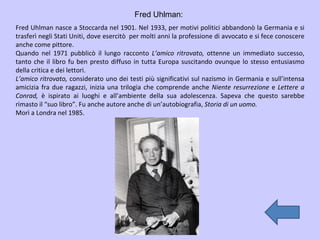 Fred Uhlman: Fred Uhlman nasce a Stoccarda nel 1901. Nel 1933, per motivi politici abbandonò la Germania e si trasferì negli Stati Uniti, dove esercitò  per molti anni la professione di avvocato e si fece conoscere anche come pittore. Quando nel 1971 pubblicò il lungo racconto  L’amico ritrovato,  ottenne un immediato successo, tanto che il libro fu ben presto diffuso in tutta Europa suscitando ovunque lo stesso entusiasmo della critica e dei lettori. L’amico ritrovato,  considerato uno dei testi più significativi sul nazismo in Germania e sull’intensa amicizia fra due ragazzi, inizia una trilogia che comprende anche  Niente resurrezione  e  Lettere a Conrad,  è ispirato ai luoghi e all’ambiente della sua adolescenza. Sapeva che questo sarebbe rimasto il “suo libro”. Fu anche autore anche di un’autobiografia,  Storia di un uomo. Morì a Londra nel 1985. 