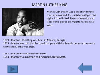 MARTIN LUTHER KING Martin Luther King was a great and brave man who worked  for  racial equalityed civil rights in the United States of America and Rosa Parks played an important role in his work.  1929 - Martin Luther King wos born in Atlanta, Georgia. 1935 - Martin was told that he could not play with his friends because they were white and Martin was black. 1947 - Martin was ordained a minister. 1953 - Martin was in Boston and married Coretta Scott. 