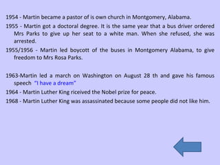1954 - Martin became a pastor of is own church in Montgomery, Alabama. 1955 - Martin got a doctoral degree. It is the same year that a bus driver ordered Mrs Parks to give up her seat to a white man. When she refused, she was arrested. 1955/1956 - Martin led boycott of the buses in Montgomery Alabama, to give freedom to Mrs Rosa Parks.  1963-Martin led a march on Washington on August 28 th and gave his famous speech  “I have a dream” 1964 - Martin Luther King riceived the Nobel prize for peace. 1968 - Martin Luther King was assassinated because some people did not like him.  
