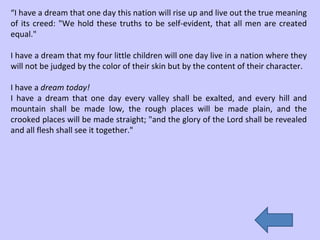 “ I have a dream that one day this nation will rise up and live out the true meaning of its creed: "We hold these truths to be self-evident, that all men are created equal." I have a dream that my four little children will one day live in a nation where they will not be judged by the color of their skin but by the content of their character.  I have a  dream today! I have a dream that one day every valley shall be exalted, and every hill and mountain shall be made low, the rough places will be made plain, and the crooked places will be made straight; "and the glory of the Lord shall be revealed and all flesh shall see it together." 
