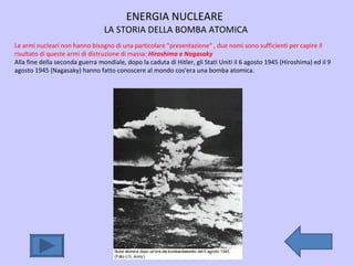 ENERGIA NUCLEARE  LA STORIA DELLA BOMBA ATOMICA Le armi nucleari non hanno bisogno di una particolare "presentazione“ , due nomi sono sufficienti per capire il risultato di queste armi di distruzione di massa:  Hiroshima e Nagasaky Alla fine della seconda guerra mondiale, dopo la caduta di Hitler, gli Stati Uniti il 6 agosto 1945 (Hiroshima) ed il 9 agosto 1945 (Nagasaky) hanno fatto conoscere al mondo cos'era una bomba atomica. 
