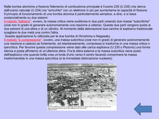Nelle bombe atomiche a fissione l'elemento di combustione principale è l'uranio 235 (U 235) che deriva dall'uranio naturale (U 234) ma "arricchito" con un elettrone in più per aumentarne la capacità di fissione. Il principio di funzionamento di una bomba atomica è particolarmente semplice, a dirsi, e si basa sostanzialmente su due sistemi: Il metodo "balistico ",  ovvero, la massa critica viene suddivisa in due parti creando due masse "subcritiche" (cioè non in grado di generare autonomamente una reazione a catena). Queste due parti vengono poste ai due estremi di una sfera o di un cilindro. Al momento della detonazione due cariche di esplosivo tradizionale scagliano le due metà una contro l'altra. Questa applicazione fu utilizzata per le due bombe di Hiroshima e Nagasaky. Il metodo "a compressione " , ovvero, una massa subcritica (cioè non in grado di generare autonomamente una reazione a catena) se fortemente, ed istantaneamente, compressa si trasforma in una massa critica o ipercritica. Per favorire questa compressione viene dato alla carica esplosiva (U 235 o Plutonio) una forma sferica e posta all'interno di un'ulteriore sfera. Fra la sfera esterna e la massa subcritica viene posto dell'esplosivo che quando brilla crea un'onda d'urto verso il centro facendo comprimere la massa trasformandola in una massa ipercritica (e la immediata detonazione nucleare).  